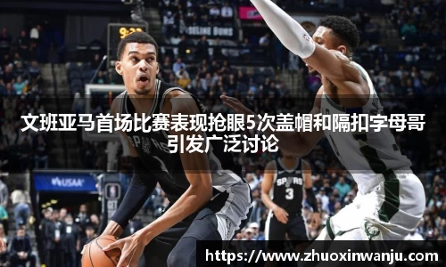 文班亚马首场比赛表现抢眼5次盖帽和隔扣字母哥引发广泛讨论